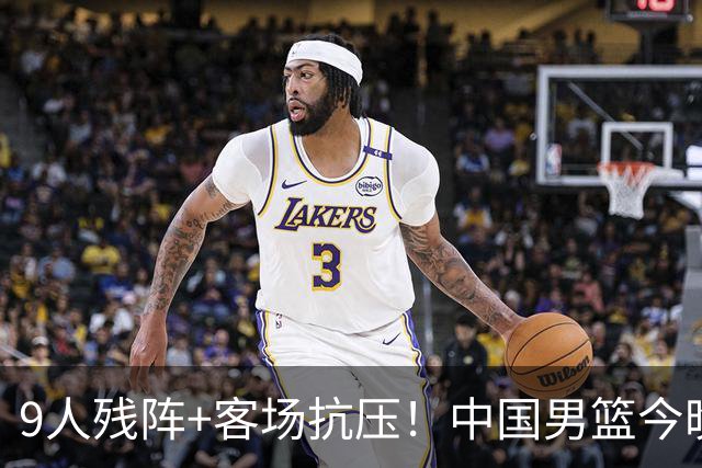 9人残阵+客场抗压！中国男篮今晚大战日本，CCTV5+直播亚运会半决赛